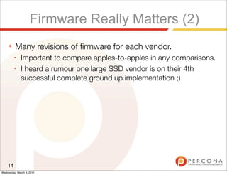 Firmware Really Matters (2)
     ★   Many revisions of ﬁrmware for each vendor.
         ✦
              Important to compare apples-to-apples in any comparisons.
         ✦
              I heard a rumour one large SSD vendor is on their 4th
              successful complete ground up implementation ;)




    14
Wednesday, March 9, 2011
 