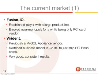 The current market (1)
     ★   Fusion-IO.
         ✦
              Established player with a large product line.
         ✦
              Enjoyed near-monopoly for a while being only PCI card
              vendor.
     ★   Virident.
         ✦
              Previously a MySQL Appliance vendor.
         ✦
              Switched business model in ~2010 to just ship PCI Flash
              cards.
         ✦
              Very good, consistent results.



    16
Wednesday, March 9, 2011
 