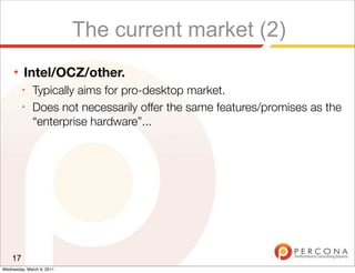 The current market (2)
     ★   Intel/OCZ/other.
         ✦
              Typically aims for pro-desktop market.
         ✦
              Does not necessarily offer the same features/promises as the
              “enterprise hardware”...




    17
Wednesday, March 9, 2011
 