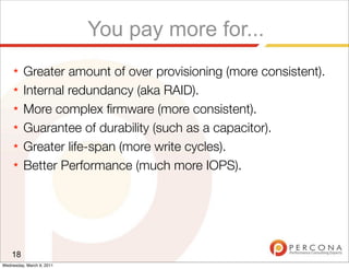 You pay more for...
     ★   Greater amount of over provisioning (more consistent).
     ★   Internal redundancy (aka RAID).
     ★   More complex ﬁrmware (more consistent).
     ★   Guarantee of durability (such as a capacitor).
     ★   Greater life-span (more write cycles).
     ★   Better Performance (much more IOPS).




    18
Wednesday, March 9, 2011
 