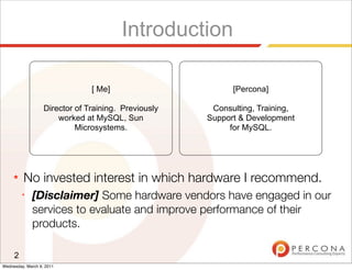 Introduction

                                [ Me]                       [Percona]

                   Director of Training. Previously    Consulting, Training,
                       worked at MySQL, Sun           Support & Development
                            Microsystems.                  for MySQL.




     ★   No invested interest in which hardware I recommend.
         ✦
             [Disclaimer] Some hardware vendors have engaged in our
             services to evaluate and improve performance of their
             products.

     2
Wednesday, March 9, 2011
 