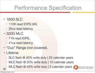 Performance Specification
     ★   160G SLC
         ✦
              110K read IOPS (4K)
         ✦
              26us read latency.
     ★   320G MLC
         ✦
              71K read IOPS.
         ✦
              41us read latency.
     ★   “Duo” Range (not covered).
     ★   Lifetime:
         ✦
              SLC ﬂash @ 40% write duty | 25 calendar years
         ✦
              MLC ﬂash @ 20% write duty | 10 calendar years
         ✦
              MLC ﬂash @ 40% write duty | 5 calendar years
    20
Wednesday, March 9, 2011
 