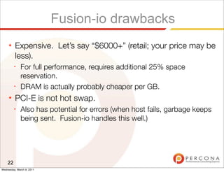 Fusion-io drawbacks
     ★   Expensive. Let’s say “$6000+” (retail; your price may be
         less).
         ✦
              For full performance, requires additional 25% space
              reservation.
         ✦
              DRAM is actually probably cheaper per GB.
     ★   PCI-E is not hot swap.
         ✦
              Also has potential for errors (when host fails, garbage keeps
              being sent. Fusion-io handles this well.)




    22
Wednesday, March 9, 2011
 