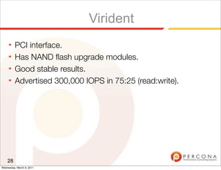 Virident
     ★   PCI interface.
     ★   Has NAND ﬂash upgrade modules.
     ★   Good stable results.
     ★   Advertised 300,000 IOPS in 75:25 (read:write).




    28
Wednesday, March 9, 2011
 