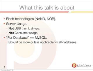 What this talk is about
     ★   Flash technologies (NAND, NOR).
     ★   Server Usage.
         ✦
              Not USB thumb drives.
         ✦
              Not Consumer usage.
     ★   “For Database” == MySQL.
         ✦
              Should be more or less applicable for all databases.




     3
Wednesday, March 9, 2011
 