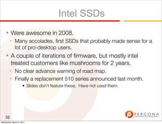Intel SSDs
     ★   Were awesome in 2008.
         ✦
              Many accolades, ﬁrst SSDs that probably made sense for a
              lot of pro-desktop users.
     ★   A couple of iterations of ﬁrmware, but mostly intel
         treated customers like mushrooms for 2 years.
         ✦
              No clear advance warning of road map.
         ✦
              Finally a replacement 510 series announced last month.
                     • Slides don’t feature these. Have not used them.




    32
Wednesday, March 9, 2011
 