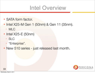Intel Overview
     ★   SATA form factor.
     ★   Intel X25-M Gen 1 (50nm) & Gen 11 (35nm).
         ✦
              MLC
     ★   Intel X25-E (50nm)
         ✦
              SLC
         ✦
              “Enterprise”.
     ★   New 510 series - just released last month.




    33
Wednesday, March 9, 2011
 
