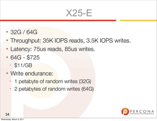X25-E
     ★   32G / 64G
     ★   Throughput: 35K IOPS reads, 3.5K IOPS writes.
     ★   Latency: 75us reads, 85us writes.
     ★   64G - $725
         ✦
              $11/GB
     ★   Write endurance:
         ✦
              1 petabyte of random writes (32G)
         ✦
              2 petabytes of random writes (64G)



    34
Wednesday, March 9, 2011
 