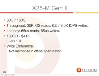 X25-M Gen II
     ★   80G / 160G
     ★   Throughput: 35K IOS reads, 6.5 / 8.5K IOPS writes.
     ★   Latency: 65us reads, 85us writes.
     ★   160GB - $415
         ✦
              ~$3 / GB
     ★   Write Endurance.
         ✦
              Not mentioned in ofﬁcial speciﬁcation.




    35
Wednesday, March 9, 2011
 