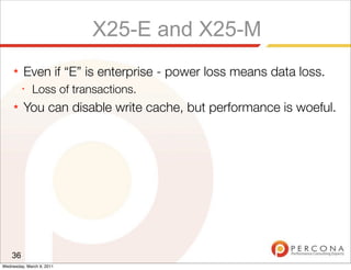X25-E and X25-M
     ★   Even if “E” is enterprise - power loss means data loss.
         ✦
              Loss of transactions.
     ★   You can disable write cache, but performance is woeful.




    36
Wednesday, March 9, 2011
 