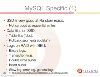 MySQL Specific (1)
     ★   SSD is very good at Random reads.
         ✦
              Not so good at sequential writes!
     ★   Data ﬁles on SSD.
         ✦
              Table ﬁles (*.ibd).
         ✦
              Rollback segments (ibdata1).
     ★   Logs on RAID with BBU.
         ✦
              Binary logs.
         ✦
              Transaction logs.
         ✦
              Double write buffer.
         ✦
              Insert buffer.
         ✦
              Slow log, error log, general log.
    39       See: http://yoshinorimatsunobu.blogspot.com/2009/05/tables-on-ssd-redobinlogsystem.html

Wednesday, March 9, 2011
 