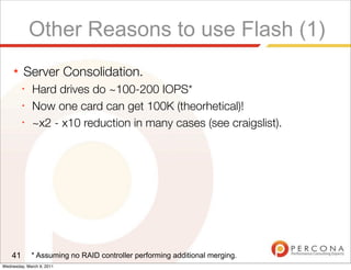 Other Reasons to use Flash (1)
     ★   Server Consolidation.
         ✦
              Hard drives do ~100-200 IOPS*
         ✦
              Now one card can get 100K (theorhetical)!
         ✦
              ~x2 - x10 reduction in many cases (see craigslist).




    41       * Assuming no RAID controller performing additional merging.
Wednesday, March 9, 2011
 