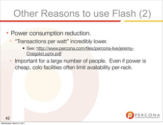 Other Reasons to use Flash (2)
     ★   Power consumption reduction.
         ✦
              “Transactions per watt” incredibly lower.
                     • See: http://www.percona.com/ﬁles/percona-live/jeremy-
                       Craigslist.pptx.pdf
         ✦
              Important for a large number of people. Even if power is
              cheap, colo facilities often limit availability per-rack.




    42
Wednesday, March 9, 2011
 