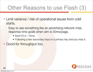 Other Reasons to use Flash (3)
     ★   Limit variance / risk of operational issues from cold
         starts.
         ✦
              Easy to see something like an advertising network miss
              response time goals when aim is 50ms/page.
                     • Each IO is ~10ms.
                     • Following a few secondary keys to a primary key and you miss it.
     ★   Good for throughput too.




    43
Wednesday, March 9, 2011
 