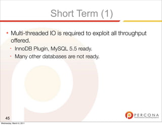 Short Term (1)
     ★   Multi-threaded IO is required to exploit all throughput
         offered.
         ✦
              InnoDB Plugin, MySQL 5.5 ready.
         ✦
              Many other databases are not ready.




    45
Wednesday, March 9, 2011
 