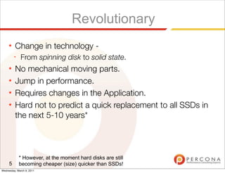 Revolutionary
     ★   Change in technology -
         ✦
              From spinning disk to solid state.
     ★   No mechanical moving parts.
     ★   Jump in performance.
     ★   Requires changes in the Application.
     ★   Hard not to predict a quick replacement to all SSDs in
         the next 5-10 years*



             * However, at the moment hard disks are still
     5       becoming cheaper (size) quicker than SSDs!
Wednesday, March 9, 2011
 