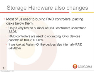 Storage Hardware also changes
     ★   Most of us used to buying RAID controllers, placing
         disks below them.
         ✦
              Only a very limited number of RAID controllers understand
              SSDS.
         ✦
              RAID controllers are used to optimizing IO for devices
              capable of 100-200 IOPS.
         ✦
              If we look at Fusion-IO, the devices also internally RAID
              (~RAID4).




    51
Wednesday, March 9, 2011
 