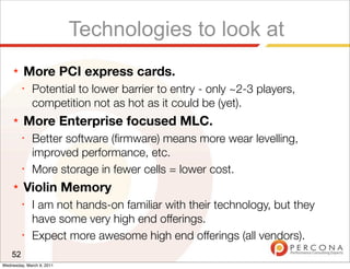 Technologies to look at
     ★   More PCI express cards.
         ✦
              Potential to lower barrier to entry - only ~2-3 players,
              competition not as hot as it could be (yet).
     ★   More Enterprise focused MLC.
         ✦
              Better software (ﬁrmware) means more wear levelling,
              improved performance, etc.
         ✦
              More storage in fewer cells = lower cost.
     ★   Violin Memory
         ✦
              I am not hands-on familiar with their technology, but they
              have some very high end offerings.
         ✦
              Expect more awesome high end offerings (all vendors).
    52
Wednesday, March 9, 2011
 
