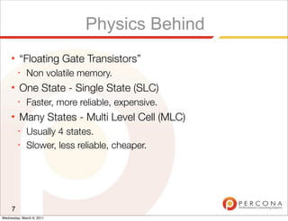 Physics Behind
     ★   “Floating Gate Transistors”
         ✦
              Non volatile memory.
     ★   One State - Single State (SLC)
         ✦
              Faster, more reliable, expensive.
     ★   Many States - Multi Level Cell (MLC)
         ✦
              Usually 4 states.
         ✦
              Slower, less reliable, cheaper.




     7
Wednesday, March 9, 2011
 