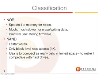 Classification
     ★   NOR
         ✦
              Speeds like memory for reads.
         ✦
              Much, much slower for erase/writing data.
         ✦
              Practical use: storing ﬁrmware.
     ★   NAND
         ✦
              Faster writes.
         ✦
              Only block-level read access (4K).
         ✦
              Idea is to compact as many cells in limited space - to make it
              competitive with hard drives.



     8
Wednesday, March 9, 2011
 