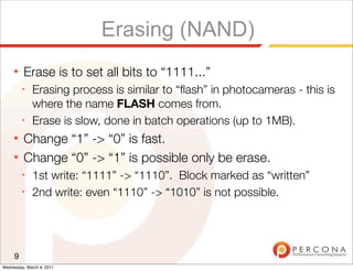 Erasing (NAND)
     ★   Erase is to set all bits to “1111...”
         ✦
              Erasing process is similar to “ﬂash” in photocameras - this is
              where the name FLASH comes from.
         ✦
              Erase is slow, done in batch operations (up to 1MB).
     ★   Change “1” -> “0” is fast.
     ★   Change “0” -> “1” is possible only be erase.
         ✦
              1st write: “1111” -> “1110”. Block marked as “written”
         ✦
              2nd write: even “1110” -> “1010” is not possible.




     9
Wednesday, March 9, 2011
 