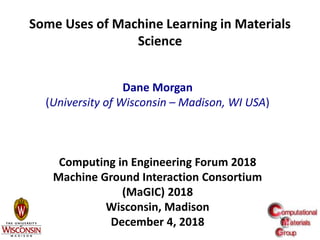 1
Some Uses of Machine Learning in Materials
Science
Dane Morgan
(University of Wisconsin – Madison, WI USA)
Computing in Engineering Forum 2018
Machine Ground Interaction Consortium
(MaGIC) 2018
Wisconsin, Madison
December 4, 2018
 