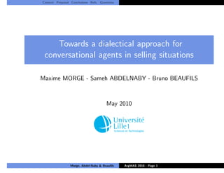 Context Proposal Conclusions Refs. Questions




    Towards a dialectical approach for
 conversational agents in selling situations

Maxime MORGE - Sameh ABDELNABY - Bruno BEAUFILS



                                       May 2010




                 Morge, Abdel-Naby & Beauﬁls   ArgMAS 2010 - Page 1
 