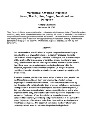 Morgellons : A Working Hypothesis 
Neural, Thyroid, Liver, Oxygen, Protein and Iron 
Disruption
Clifford E Carnicom 
December 18 2013 
Note: I am not offering any medical advice or diagnosis with the presentation of this information. I
am acting solely as an independent researcher providing the results of extended observation and
analysis of unusual biological conditions that are evident. Each individual must work with their
own health professional to establish any appropriate course of action and any health related
comments in this paper are solely for informational purposes and they are from my own
perspective.
ABSTRACT
This paper seeks to identify a host of organic compounds that are likely to 
comprise the core physical structure of biologically produced filaments 
characteristic of the Morgellons condition.  A biological oral filament sample 
will be analyzed for the presence of candidate organic functional groups 
using the methods of infrared spectrophotometry.  Potential health impacts 
from these same core structures are examined and compared to the 
observed , reported and documented symptoms (in part) of this same 
condition.  Potential mitigating strategies, from a research perspective only, 
are discussed.
A body of evidence, accumulated over a period of several years, reveals that 
the Morgellons condition is likely characterized by a host of serious 
physiological and metabolic imbalances.  These imbalances are caused by 
the  disruption of a variety of major body processes including, as a minimum, 
the regulation of metabolism by the thyroid, potential liver enlargement, a 
decrease of oxygen in the circulatory system, the utilization of amino acids 
important to the body, the oxidation of iron and a potential impact to neural 
pathways.  The impact of this degradation to human health can be 
concluded to be serious, debilitating and potentially lethal in the cumulative 
sense; the reports of those who suffer from the condition are in alignment 
with these conclusions.  This paper will summarize the body of work and 
chronology which leads to this more comprehensive hypothesis.
 