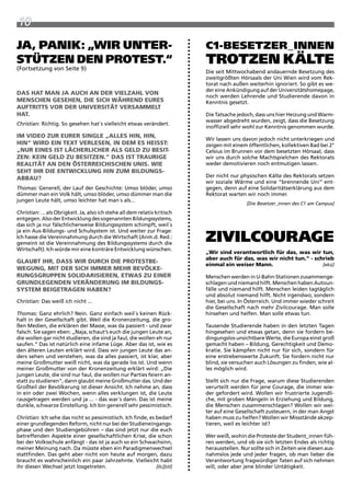 10
Ja, Panik: „Wir unter-                                                      c1-Besetzer_innen
stützen Den Protest.“
(Fortsetzung von Seite 9)
                                                                            trotzen kälte
                                                                            Die seit Mittwochabend andauernde Besetzung des
                                                                            zweitgrößten Hörsaals der Uni wien wird vom rek-
                                                                            torat nach außen weiterhin ignoriert. So gibt es we-
                                                                            der eine ankündigung auf der Universitätshomepage,
das hat man Ja aUch an deR VielZahl VOn
                                                                            noch werden Lehrende und Studierende davon in
menschen gesehen, die sich WähRend eURes                                    Kenntnis gesetzt.
aUFtRitts VOR deR UniVeRsität VeRsammelt
hat.                                                                        Die tatsache jedoch, dass uns hier Heizung und warm-
                                                                            wasser abgedreht wurden, zeigt, dass die Besetzung
Christian: richtig. So gesehen hat´s vielleicht etwas verändert.
                                                                            inoffiziell sehr wohl zur Kenntnis genommen wurde.
im VideO ZUR eUReR single „alles hin, hin,
                                                                            wir lassen uns davon jedoch nicht unterkriegen und
hin“ WiRd ein text VeRlesen, in dem es heisst:                              zeigen mit einem öffentlichen, kollektiven Bad bei 2°
„nUR eines ist lächeRlicheR als geld ZU Besit-                              Celsius im Brunnen vor dem besetzten Hörsaal, dass
Zen: kein geld ZU BesitZen.“ das ist tRaURige                               wir uns durch solche Machtspielchen des rektorats
Realität an den ÖsteRReichischen Unis. Wie                                  weder demotivieren noch entmutigen lassen.
seht ihR die entWicklUng hin ZUm BildUngs-
aBBaU?                                                                      Der nicht nur physischen Kälte des rektorats setzen
                                                                            wir soziale wärme und eine “brennende Uni“ ent-
Thomas: Generell, der Lauf der Geschichte: Umso blöder, umso                gegen, denn auf eine Solidaritätserklärung aus dem
dümmer man ein Volk hält, umso blöder, umso dümmer man die                  rektorat warten wir noch immer.
jungen Leute hält, umso leichter hat man´s als...
                                                                                             [Die Besetzer_innen des C1 am Campus]
Christian: ... als Obrigkeit. Ja, also ich stehe all dem relativ kritisch
entgegen. also der Entwicklung des sogenannten Bildungssystems,
das sich ja nur fälschlicherweise Bildungssystem schimpft, weil´s

                                                                            ziVilcourage
ja ein aus-Bildungs- und Schulsystem ist. Und weiter zur Frage:
ich hasse die Vereinnahmung durch die wirtschaft (anm.d. red.:
gemeint ist die Vereinnahmung des Bildungssystems durch die
wirtschaft). ich würde mir eine konträre Entwicklung wünschen.
                                                                            „Wir sind verantwortlich für das, was wir tun,
                                                                            aber auch für das, was wir nicht tun.“ - schrieb
glaUBt ihR, dass WiR dURch die PROtestBe-
                                                                            einmal ein weiser mann.                     [ekü]
WegUng, mit deR sich immeR mehR BeVÖlke-
RUngsgRUPPen sOlidaRisieRen, etWas ZU eineR                                 Menschen werden in U-Bahn-Stationen zusammenge-
gRUndlegenden VeRändeRUng im BildUngs-                                      schlagen und niemand hilft. Menschen haben autoun-
system BeigetRagen haBen?                                                   fälle und niemand hilft. Menschen leiden tagtäglich
                                                                            und absolut niemand hilft. Nicht irgendwo, sondern
Christian: Das weiß ich nicht ...                                           hier, bei uns. in Österreich. Und immer wieder schreit
                                                                            die Gesellschaft nach mehr zivilcourage. Man solle
Thomas: Ganz ehrlich? Nein. Ganz einfach weil´s keinen rück-                hinsehen und helfen. Man solle etwas tun.
halt in der Gesellschaft gibt. weil die Kronenzeitung, die gro-
ßen Medien, die erklären der Masse, was da passiert - und zwar              tausende Studierende haben in den letzten tagen
falsch. Sie sagen eben: „Naja, schaut‘s euch die jungen Leute an,           hingesehen und etwas getan, denn sie fordern be-
die wollen gar nicht studieren, die sind ja faul, die wollen eh nur         dingungslos unsichtbare werte, die Europa einst groß
saufen.“ Das ist natürlich eine infame Lüge. aber das ist, wie es           gemacht haben – Bildung, Gerechtigkeit und Demo-
den älteren Leuten erklärt wird. Dass wir jungen Leute das an-              kratie. Sie kämpfen nicht nur für sich, sondern für
ders sehen und verstehen, was da alles passiert, ist klar, aber             eine erstrebenswerte zukunft. Sie fordern nicht nur
meine Großmutter weiß nicht, was da gerade los ist. Und wenn                blind, sie versuchen auch Lösungen zu finden, wie al-
meiner Großmutter von der Kronenzeitung erklärt wird: „Die                  les möglich wird.
jungen Leute, die sind nur faul, die wollen nur parties feiern an-
statt zu studieren“, dann glaubt meine Großmutter das. Und der              Stellt sich nur die Frage, warum diese Studierenden
Großteil der Bevölkerung ist dieser ansicht. ich nehme an, dass             verurteilt werden für jene Courage, die immer wie-
in ein oder zwei wochen, wenn alles verklungen ist, die Leute               der gefordert wird. wollen wir frustrierte Jugendli-
rausgetragen werden und ja ... - das war´s dann. Das ist meine              che, mit groben Mängeln in Erziehung und Bildung,
dunkle, schwarze Einstellung. ich bin generell sehr pessimistisch.          die Menschen zusammenschlagen? wollen wir wei-
                                                                            ter auf eine Gesellschaft zusteuern, in der man angst
Christian: ich sehe das nicht so pessimistisch. ich finde, es bedarf        haben muss zu helfen? wollen wir Missstände akzep-
einer grundlegenden reform, nicht nur bei der Studieneingangs-              tieren, weil es leichter ist?
phase und den Studiengebühren – das sind jetzt nur die euch
betreffenden aspekte einer gesellschaftlichen Krise, die schon              wer weiß, wohin die proteste der Student_innen füh-
bei der Volksschule anfängt - das ist ja auch so ein Schwachsinn,           ren werden, und ob sie sich letzten Endes als richtig
meiner Meinung nach. Da müsste eben ein paradigmenwechsel                   herausstellen. Nur sollte sich in zeiten wie diesen aus-
stattfinden. Das geht aber nicht von heute auf morgen, dazu                 nahmslos jede und jeder fragen, ob man lieber die
braucht es wahrscheinlich ein paar Jahrzehnte. Vielleicht habt              Verantwortung fragwürdiger taten auf sich nehmen
ihr diesen wechsel jetzt losgetreten.                         [Ilc][stl]    will, oder aber jene blinder Untätigkeit.
 