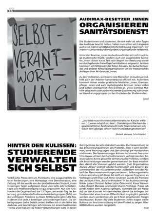 12
                                                                  auDimax-Besetzer_innen
                                                                  organisieren
                                                                  sanitätsDienst!
                                                                  Die Studentinnen und Studenten, die seit mehr als zehn tagen
                                                                  das audimax besetzt halten, haben nun schon seit Längerem
                                                                  auch eine eigene sanitätsdienstliche Betreuung organisiert. Der
                                                                  arbeiter-Samariterbund und andere Organisationen helfen mit.

                                                                  Unter den Besetzer_innen des audimax finden sich nicht nur klu-
                                                                  ge studentische Köpfe, sondern auch voll ausgebildete Sanitä-
                                                                  ter_innen. Schon kurze zeit nach Beginn der Besetzung wurde
                                                                  ein durchgehender freiwilliger Sanitätsdienst eingesetzt. Seitdem
                                                                  kümmern sich Mitglieder des roten Kreuzes, des Samariterbun-
                                                                  des und anderer rettungsorganisationen um die medizinischen
                                                                  anliegen ihrer Mitbesetzer_innen.

                                                                  zu den Stoßzeiten, wenn sehr viele Menschen im audimax sind,
                                                                  hilft auch der arbeiter-Samariterbund offiziell mit. außerdem
                                                                  kommen immer wieder praktische Mediziner_innen, Kranken-
                                                                  pfleger_innen und auch psychologische Betreuer_innen vorbei
                                                                  und bieten unentgeltlich ihre Dienste an. Diese wichtige Mit-
                                                                  hilfe zeigt nicht zuletzt die wachsende zustimmung auch ande-
                                                                  rer Bevölkerungsgruppen zu den protesten der Studierenden.
Christoph Liebentritt




                                                                                                                                 [sese]




                                                                   „Und jetzt muss mir ein sozialdemokratischer Kanzler erklä-
                                                                   ren (...),wie es möglich ist, dass (...) bei stetigem wachsen des
                                                                   gesellschaftlichen reichtums nicht mehr finanzierbar sein soll,
                                                                   was in den siebziger Jahren noch finanzierbar gewesen ist!“

                                                                                                     (Robert Menasse, Schriftsteller)




hinter Den kulissen:                                              die Ergebnisse der aGs diskutiert werden. Die Versammlung ist
                                                                  das Entscheidungszentrum des protestes. Jede_r kann teilneh-

stuDierenDe                                                       men, seine Meinung sagen und über anträge per Handzeichen
                                                                  abstimmen. Die Versammlungen können im internet live unter
                                                                  http://www.ustream.tv/channel/unsereuni verfolgt werden. Be-

VerWalten                                                         wusst gibt es keine gewählte Vertretung des protestes, sondern
                                                                  alle Entscheidungen werden gemeinsam von der Basis entschie-


sich selBst
                                                                  den, damit alle Stimmen gehört werden. (rxo) Organisations
                                                                  aG Die „Orga“ widmet sich der Koordination und besseren zu-
                                                                  sammenarbeit der aGs untereinander. außerdem wird der ab-
                                                                  lauf der plenumsversammlungen verbessert. Selbstorganisierte
                                                                  Lehrveranstaltung aG Diese aG stellt ein eigenes programm an
Volksküche, pressezentrum, putzteams, eine ausgearbeitete Lis-    Vorträgen und Filmen auf. Unter anderem wurde die premiere
te an Forderungen, eine Homepage, eine Demonstration, eine        des Ute-Bock-Films „Bock for president“ in das audimax verlegt.
zeitung. all das wurde von den protestierenden Student_innen      Bisher gaben Christian Felber (attac-Österreich), Klaus werner-
in wenigen tagen aufgebaut. Diese Liste ließe sich fortsetzen.    Lobo, robert Menasse und isolde Charim Vorträge. presse aG
Fazit: Die protestbewegung ist gut organisiert! Nur wie funk-     Direkt neben dem audimax gelegen, kümmert sich die presse
tioniert die Organisation? Vor 13 tagen, am ersten tag der Be-    aG um den Kontakt mit den Medien, damit die anliegen der
setzung, gründeten die Studierenden arbeitsgruppen (aGs), um      Studierenden einer breiten Öffentlichkeit zugänglich gemacht
die wichtigsten probleme zu lösen. Mittlerweile gibt es 85 aGs,   werden. auch werden hier alle per E-Mail eingehenden Fragen
in denen sich jede_r beteiligen und einbringen kann. Die ar-      beantwortet. Button aG Viele Studenten_innen tragen weiße
beitsgruppen (siehe Details unten) treffen sich in der Nähe des   Buttons um ihre Unterstützung mit dem protest zu zeigen. Über
audimax und beschäftigen sich intensiv mit einem bestimmten       6000 Buttons wurden hergestellt.
thema. zwei mal am tag finden Versammlungen statt, in denen                                                                       [red]
 