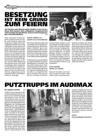 U-BaHNzEitUNG DES BESEtztEN aUDiMax                                                                               3


Besetzung
ist kein grunD
zum feiern
seit beinahe zwei Wochen halten student_innen das au-
dimax Wien besetzt. nach anfänglicher ausgelassenheit
wird nunmehr hart gearbeitet. auch an einem imagewan-
del in der Öffentlichkeit.                        [fla]

Jeder spontane protest be-          haRte aRBeit ist
ginnt zunächst einmal im Cha-       leiseR als discOmUsik
os. Und chaotisch waren die
Ereignisse zu Beginn der audi-      Seit diesem wochenende wird         betrieb haben Student_innen       sichtige Verhalten der politik,
maxbesetzung alle mal. an die       unentwegt und mit größter an-       am infotisch für jede Frage ein   allen voran die peinliche Ge-
100 Student_innen hatten sich       strengung daran gearbeitet,         offenes Ohr. Eine eigene Volks-   sprächsverweigerung des wis-
kurzfristig entschlossen etwas      diesen „Fehlstart“ gut zu ma-       küche versorgt hungrige Bäu-      senschaftsministers Johannes
gegen die miserablen Verhält-       chen. Durch harte arbeit und in     che und sogar ein putztrupp       Hahn. Bis dieser zu einer ver-
nisse in Österreichs Universitä-    endlosen Diskussionen werden        wurde organisiert, um jeden       nünftigen Diskussion bereit
ten zu tun. Sie besetzten den       konkrete Forderungen formu-         Morgen sauber zu machen.          ist, und sich den problemen
größten Hörsaal dieses Landes       liert und für mehr Verständnis      Daneben arbeiten mittlerwei-      und anliegen der Student_in-
um damit ein zeichen gegen die      in der Öffentlichkeit gekämpft.     le hunderte Student_innen in      nen stellt, wird wohl noch wei-
seit mehr als 10 Jahren fehlge-                                         sogenannten arbeitsgruppen        ter gearbeitet, protestiert und
leitete Bildungspolitik zu set-     in windeseile und ausschließlich    bis zu 16 Stunden am tag an       besetzt werden. party machen
zen. Da die letzte Besetzung        aus eigenen Mitteln wurde ein       verschiedensten themen und        sollen die anderen.
des audimax schon viele Jahre       arbeitssystem erschaffen, das       problemen.
zurückliegt, sahen einige die-      sich sehen lassen kann. Stun-
se Entscheidung zunächst ein-       denlang werden probleme dis-        kein gRUnd
mal als Grund zum feiern. Das       kutiert und Vorträge organisiert.   mehR ZU FeieRn
taten sie auch, ein wochenen-       Ein eigenes pressezentrum ist
de lang. Lange genug, um ein        mit allen nur möglichen Me-         Dass die Student_innen kei-
schlechtes Bild in der Öffent-      dien in Kontakt und rund um         nen Grund zum Feiern mehr
lichkeit zu erzeugen.               die Uhr im Einsatz. im Schicht-     haben, dafür sorgt das unein-




PutztruPPs im auDimax
ein sauberer Protest        [jil]                                                                         saubere Umgebung wird zur
                                                                                                          verbindenden Sache. Selbst-
Student_innen, zigaretten, Bier
                                                                                                          Verantwortung, Selbst-Organi-
und ein besetztes audimax. zu-
                                                                                                          sation und Selbst-Bewusstsein
taten für ein schlechtes image
                                                                                                          lautet die Devise. Der Kreati-
der Besetzer_innen. Die rea-
                                                                                                          vität sind dabei keine Grenzen
lität zeigt sich aber von einer
                                                                                                          gesetzt. Student_innen finden
anderen Seite. Es wird gekehrt,
                                                                                                          jeden tag neue Möglichkeiten
gewischt und Müll gesammelt.
                                                                                                          audimax und Umgebung bei
Mitglieder der arbeitsgruppe
                                                                                                          Vollbetrieb in Schuss zu halten.
Müllkolonne: alle. Erfolgsre-
                                                                                                          So werden etwa Garderoben-
zept ist die zwanglosigkeit der
                                                                                                          ständer zweckentfremdet, um
Organisation. „Die aG Müllko-
                                                                                                          den Gang zu sperren und auf-
lonne ist Basisdemokratie pur.
                                                                                                          zuwischen.
Jeder und jede ist teil davon.
Eigenverantwortung und moti-
                                                                                                          FaZit:
vierte Leute sorgen dafür, dass
es immer sauberer wird“ (Ste-                                                                             ein saUBeReR PROtest.
fan, besetzt das audimax seit
22.10.). Der appell geht an die
Mündigkeit der Menschen. Das
Bewusstsein, dass geputzt wer-
den muss, wächst mit jedem
tag der Besetzung. Dies moti-
viert zur Eigeninitiative. Eine
 