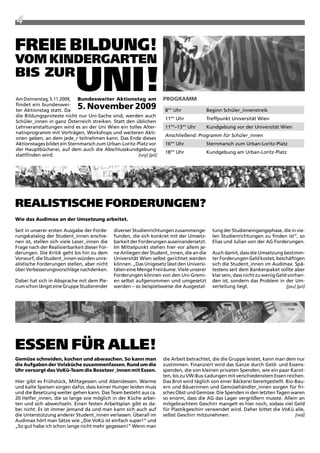 4

freie BilDung!
Vom kinDergarten
Bis zur
                           uni!

                                                                    Foto: jari
am Donnerstag, 5.11.2009, Bundesweiter aktionstag am                PROgRamm
findet ein bundeswei-
ter aktionstag statt. Da
                             5. november 2009                            8°° Uhr           Beginn Schüler_innenstreik
die Bildungsproteste nicht nur Uni-Sache sind, werden auch
                                                                         11°° Uhr          treffpunkt Universität wien
Schüler_innen in ganz Österreich streiken. Statt den üblichen
Lehrveranstaltungen wird es an der Uni wien ein tolles alter-            11°°–13°° Uhr     Kundgebung vor der Universität wien
nativprogramm mit Vorträgen, workshops und weiteren akti-
                                                                         Anschließend: Programm für Schüler_innen
onen geben, an dem jede_r teilnehmen kann. Das Ende dieses
aktionstages bildet ein Sternmarsch zum Urban-Loritz-platz vor           16°° Uhr          Sternmarsch zum Urban-Loritz-platz
der Hauptbücherei, auf dem auch die abschlusskundgebung
                                                                         18°° Uhr          Kundgebung am Urban-Loritz-platz
stattfinden wird.                                     [ury] [pii]
Foto: jari




realistische forDerungen?
Wie das audimax an der Umsetzung arbeitet.

Seit in unserer ersten ausgabe der Forde-     diverser Studienrichtungen zusammenge-         tung der Studieneingangsphase, die in vie-
rungskatalog der Student_innen erschie-       funden, die sich konkret mit der Umsetz-       len Studienrichtungen zu finden ist“, so
nen ist, stellen sich viele Leser_innen die   barkeit der Forderungen auseinandersetzt.      Elias und Julian von der aG Forderungen.
Frage nach der realisierbarkeit dieser For-   im Mittelpunkt stehen hier vor allem je-
derungen. Die Kritik geht bis hin zu dem      ne anliegen der Student_innen, die an die      auch damit, dass die Umsetzung bestimm-
Vorwurf, die Student_innen würden unre-       Universität wien selbst gerichtet werden       ter Forderungen Geld kostet, beschäftigen
alistische Forderungen stellen, aber nicht    können. „Das Unigesetz lässt den Universi-     sich die Student_innen im audimax. Spä-
über Verbesserungsvorschläge nachdenken.      täten eine Menge Freiräume. Viele unserer      testens seit dem Bankenpaket sollte aber
                                              Forderungen können von den Uni-Gremi-          klar sein, dass nicht zu wenig Geld vorhan-
Dabei hat sich in absprache mit dem ple-      en selbst aufgenommen und umgesetzt            den ist, sondern das problem in der Um-
num schon längst eine Gruppe Studierender     werden – so beispielsweise die ausgestal-      verteilung liegt.                  [jou] [pii]




essen für alle!
gemüse schneiden, kochen und abwaschen. so kann man                 die arbeit betrachtet, die die Gruppe leistet, kann man dem nur
die aufgaben der Volxküche zusammenfassen. Rund um die              zustimmen. Finanziert wird das Ganze durch Geld- und Essens-
Uhr versorgt das Vokü-team die Besetzer_innen mit essen.            spenden, die von kleinen privaten Spenden, wie ein paar Karot-
                                                                    ten, bis zu Vw-Bus-Ladungen mit verschiedenstem Essen reichen.
Hier gibt es Frühstück, Mittagessen und abendessen. warme           Das Brot wird täglich von einer Bäckerei bereitgestellt. Bio-Bau-
und kalte Speisen sorgen dafür, dass keiner Hunger leiden muss      ern und Bäuerinnen und Gemüsehändler_innen sorgen für fri-
und die Besetzung weiter gehen kann. Das team besteht aus ca.       sches Obst und Gemüse. Die Spenden in den letzten tagen waren
20 Helfer_innen, die so lange wie möglich in der Küche arbei-       so enorm, dass die aG das Lager vergrößern musste. allein an
ten und sich abwechseln. Einen festen arbeitsplan gibt es da-       mitgebrachtem Geschirr mangelt es hier noch, sodass viel Geld
bei nicht. Es ist immer jemand da und man kann sich auch auf        für plastikgeschirr verwendet wird. Daher bittet die VoKü alle,
die Unterstützung anderer Student_innen verlassen. Überall im       selbst Geschirr mitzunehmen.                                 [red]
audimax hört man Sätze wie „Die VoKü ist einfach super!“ und
„So gut habe ich schon lange nicht mehr gegessen!“ wenn man
 