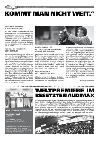 U-BaHNzEitUNG DES BESEtztEN aUDiMax                                                                             7

kommt man nicht Weit.”
Wie lange kann die
schUBhaFt daUeRn?
Bis zehn Monate. Die helfen sich dann
mit Hungerstreik und so kommen sie frü-
her raus. aber man darf nicht vergessen,
dass ein Hungerstreik sich auf die Ge-
sundheit auswirkt. Es ist nicht nur so, dass
                                               Martin Juen



man sagt, dann isst er halt wieder nach-
her und es ist alles in Ordnung. Die Leute
sind krank nachher und werden verrückt.
Das ist Folter.
                                               haBen kindeR VOn                              lichsten Umständen eine ausbildung ge-
WeRden die menschen                            asylBeWeRBeRn iRgendeine                      macht. Dort haben die ihn nicht mit dem
dORt BetReUt?                                  chance aUF BildUng?                           Namen angeredet, sondern mit "du arsch-
                                                                                             loch". wir vergessen ganz, dass wir die
Nur ganz notdürftig. Mich hat auch schon       Ja, wenn sie mit mir Kontakt haben schon.     Leute für Europa erziehen müssen. wenn
einer von den wenigen Betreuern angru-         Da im Haus lebt eine armenische Familie       wir mit ihnen so umgehen, wie sollen sie
fen, ob ich einen Betroffenen kenne, weil      mit einem Sohn, der jezt maturiert hat.       dann lernen, wie man es besser macht?
man dort eine Berufung machen müsste.          irrsinnig begabt. Kann armenisch in wort      wir reden von einem geeinten Europa -
Die akte wollte er mir dann nicht faxen        und Schrift, russisch, tschechisch, Deutsch   die Grenzen sind gefallen. Und dann ma-
– das war gegen die Vorgaben. ich ver-         und noch viele andere Sprachen auch. Das      chen wir so einen Blödsinn. Das wichtigste
stehe nicht, dass nicht einfach alle sagen     muss man sich mal vorstellen. Und das wird    ist ausbildung. ich zahle ganz viele Studi-
können: "Da machen wir nicht mit!". Die        ihn vielleicht retten. Gegen seine Familie    envorbereitungskurse. Die Studienberech-
Leute dort sind großteils Sozialarbeiter. Da   läuft immer noch ein Verfahren.               tigunsprüfung für ausländer kostet ein
sind viele nicht einverstanden. Die Leitung,                                                 Schweinegeld. Das sind im Moment 410
die regierung, die sind immer total gegen      Und Wie sieht es                              Euro. ich muss die ganzen Bücher zahlen.
mich. aber die Leute dort - warum sagen        mit lehRstellen aUs?                          ist es nicht gescheiter, jemand lernt was,
die nicht einfach: "Bis hierher und nicht                                                    als er sitzt daheim und geht irgendwann
weiter!". Und wenn das alle 10 Hanseln         ich hatte einmal einen Bosnier, der hat ei-   mal aufn Strich?
dort sagen, dann ändert sich was. wenn         nen Hauptschulabschluss gemacht und war
alle zusammen schrein, dann wird man das       dann Geselle und hat unter den fürchter-                           (Fortsetzung Seite 8)
nicht so übergehen können.




                                               WeltPremiere im
                                               Besetzten auDimax
                                               am vergangenen Samstag kam es zu einer weltpremiere im besetzten audimax der Uni
                                               wien. Der Film "Ute Bock for president" über die berühmte Flüchtlingshelferin wurde
                                               dort vor einem bis auf den letzten platz gefüllten Hörsaal aufgeführt. Eigentlich war
                                               die Uraufführung für Sonntag auf dem Filmfestival Viennale geplant. Die Verantwort-
                                               lichen verlegten sie jedoch, als kleinen solidarischen Beitrag mit den protestierenden
                                               Studenten, an die Uni. Die “Hauptdarstellerin” und die regisseure Houchang allahyari
 hieR kÖnnen sie sPenden                       und tom-Dariusch allahyari besuchten unter anderen die Veranstaltung und wurden
                                               mit tosendem applaus empfangen. Ute Bock sprach mit "Morgen" über ihre arbeit.
 Verein Ute Bock
 BawaG

 Bankleitzahl 14 000
 Konto Nr. 01910 807249


 Sie können mit angabe eines Stich-
 worts den zweck ihrer Spende
                                               Martin Juen




 bestimmen. (z.B. Bildung, Flüchtlings-
 beratung, Familienprojekt)
 