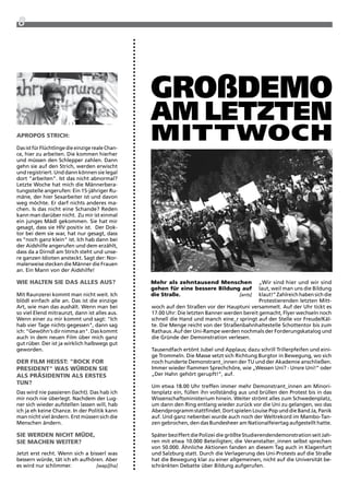8




                                                  großDemo
                                                  am letzten
Martin Juen




aPROPOs stRich:

Das ist für Flüchtlinge die einzige reale Chan-
                                                  mittWoch
ce, hier zu arbeiten. Die kommen hierher
und müssen den Schlepper zahlen. Dann
gehn sie auf den Strich, werden erwischt
und registriert. Und dann können sie legal
dort "arbeiten". ist das nicht abnormal?
Letzte woche hat mich die Männerbera-
tungsstelle angerufen: Ein 15-jähriger ru-
mäne, der hier Sexarbeiter ist und davon
weg möchte. Er darf nichts anderes ma-
chen. is das nicht eine Schande? reden
kann man darüber nicht. zu mir ist einmal
ein junges Mädl gekommen. Sie hat mir
gesagt, dass sie HiV positiv ist. Der Dok-
tor bei dem sie war, hat nur gesagt, dass
es "noch ganz klein" ist. ich hab dann bei
der aidshilfe angerufen und dem erzählt,
dass da a Dirndl am Strich steht und unse-
re ganzen idioten ansteckt. Sagt der: Nor-
                                                  Foto: jari




malerweise stecken die Männer die Frauen
an. Ein Mann von der aidshilfe!

Wie halten sie das alles aUs?                     mehr als zehntausend menschen               „wir sind hier und wir sind
                                                  gehen für eine bessere Bildung auf          laut, weil man uns die Bildung
Mit raunzerei kommt man nicht weit. ich           die straße.                   [ants]        klaut!“ zahlreich haben sich die
blödl einfach alle an. Das ist die einzige                                                    protestierenden letzten Mitt-
art, wie man das aushält. wenn man bei            woch auf den Straßen vor der Hauptuni versammelt. auf der Uhr tickt es
so viel Elend mitraunzt, dann ist alles aus.      17.00 Uhr: Die letzten Banner werden bereit gemacht, Flyer wechseln noch
wenn einer zu mir kommt und sagt: "ich            schnell die Hand und manch eine_r springt auf der Stelle vor Freude/Käl-
hab vier tage nichts gegessen", dann sag          te. Die Menge reicht von der Straßenbahnhaltestelle Schottentor bis zum
ich: "Gewöhn's dir nimma an". Das kommt           rathaus. auf der Uni-rampe werden nochmals der Forderungskatalog und
auch in dem neuen Film über mich ganz             die Gründe der Demonstration verlesen.
gut rüber. Der ist ja wirklich halbwegs gut
geworden.                                         tausendfach ertönt Jubel und applaus; dazu schrill trillerpfeifen und eini-
                                                  ge trommeln. Die Masse setzt sich richtung Burgtor in Bewegung, wo sich
deR Film heisst: "BOck FOR                        noch hunderte Demonstrant_innen der tU und der akademie anschließen.
PResident" Was WüRden sie                         immer wieder flammen Sprechchöre, wie „wessen Uni? - Unsre Uni!“ oder
als PRäsidentin als eRstes                        „Der Hahn gehört gerupft!“, auf.
tUn?
                                                  Um etwa 18.00 Uhr treffen immer mehr Demonstrant_innen am Minori-
Das wird nie passieren (lacht). Das hab ich       tenplatz ein, füllen ihn vollständig aus und brüllen den protest bis in das
mir noch nie überlegt. Nachdem der Lug-           wissenschaftsministerium hinein. weiter strömt alles zum Schwedenplatz,
ner sich wieder aufstellen lassen will, hab       um dann den ring entlang wieder zurück vor die Uni zu gelangen, wo das
ich ja eh keine Chance. in der politik kann       abendprogramm stattfindet. Dort spielen Louise pop und die Band Ja, panik
man nicht viel ändern. Erst müssen sich die       auf. Und ganz nebenbei wurde auch noch der weltrekord im Mambo-tan-
Menschen ändern.                                  zen gebrochen, den das Bundesheer am Nationalfeiertag aufgestellt hatte.

sie WeRden nicht müde,                            Später beziffert die polizei die größte Studierendendemonstration seit Jah-
sie machen WeiteR?                                ren mit etwa 10.000 Beteiligten; die Veranstalter_innen selbst sprechen
                                                  von 50.000. Ähnliche aktionen fanden an diesem tag auch in Klagenfurt
Jetzt erst recht. wenn sich a bisserl was         und Salzburg statt. Durch die Verlagerung des Uni-protests auf die Straße
bessern würde, tät ich eh aufhören. aber          hat die Bewegung klar zu einer allgemeinen, nicht auf die Universität be-
es wird nur schlimmer.           [wap][ha]        schränkten Debatte über Bildung aufgerufen.
 