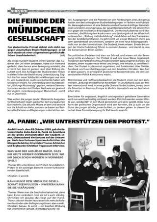 U-BaHNzEitUNG DES BESEtztEN aUDiMax                                                                         9

Die feinDe Der                                             ren. ausgegangen sind die proteste von den Forderungen jener, die genug
                                                           hatten von den untragbaren Studienbedingungen in Fächern wie publizis-
                                                           tik. Herausgekommen ist eine Debatte um die Chancen künftiger Generati-


münDigen                                                   onen und dem Leistungsniveau der gesamten Gesellschaft. Die wut richtet
                                                           sich gegen die neoliberale Bildungspolitik: Der Hochschulbetrieb wird öko-
                                                           nomisiert, die Bildung dem Konkurrenz- und Leistungsdruck der wirtschaft

gesellschaft
                                                           unterworfen. „Bildung statt ausbildung“ stand daher auf den transparen-
                                                           ten der Großdemonstration. Es geht nicht um einige Millionen mehr aus
                                                           dem Spendentopf des Ministers, sondern um eine neue Bildungspolitik -
                                                           nicht nur an den Universitäten. Die Student_innen wissen: Einschränkun-
der studentische Protest richtet sich nicht nur            gen der Hochschulbildung führen zu sozialer auslese - und das ist es, was
gegen unzumutbare studienbedingungen – er ist              die konservativen Eliten wollen.
auch ausdruck einer allgemeinen gesellschaft-
lichen Unzufriedenheit.                    [WR]            Die politischen parteien sind starr vor Schreck und wissen mit der Bewe-
                                                           gung nichts anzufangen. Der protest ist auf eine neue weise organisiert,
als einige hundert Student_innen spontan das au-           mit denen die parteien nicht auf traditionellem weg umgehen können. Die
dimax der Uni wien besetzten, hätte sich niemand           Student_innen nutzen neue Mittel und wege, ihre inhalte zu veröffentli-
gedacht, dass daraus eine Bewegung entsteht, die           chen. Der protest ist dezentral organisiert und funktioniert über twitter,
erreicht hat, dass im ganzen Land über Bildung dis-        Facebook und Live-Übertragungen aus den besetzten Hörsälen. was hier
kutiert wird. Die anliegen der Studierenden finden         in wien passiert, ist erfolgreich praktizierte Basisdemokratie, die der kon-
in vielen teilen der Bevölkerung Unterstützung. täg-       ventionellen politik Konkurrenz macht.
lich treffen neue Solidaritätserklärungen aus dem
in- und ausland ein. auch viele Lehrende haben sich        Mit interesse und Hoffnung beobachten die Student_innen nun den kom-
solidarisch erklärt. Für Donnerstag ist ein bundeswei-     menden „Bildungs-protestmonat November“ in Deutschland. Dass der pro-
ter „Bildungs-aktionstag“ geplant, weitere Demons-         test international wird, ist eine große Chance für die Student_innen, denn
trationen werden stattfinden. Nach wie vor gewinnt         die Situation im rest von Europa ist ähnlich dramatisch wie an den heimi-
die Student_innenbewegung an Momentum – nicht              schen Unis.
nur in Österreich.
                                                           Eine bisher für angepasst, ängstlich und egoistisch gehaltene Generation
was wollen die jungen Leute? Österreichs ausgaben          wird nun wohl nachhaltig politisiert werden. plötzlich werden wieder wor-
für Hochschulen liegen weit unter dem europäischen         te wie „Solidarität“ in den Mund genommen und aktiv gelebt. Diese neue
Durchschnitt. Die aktuelle Misere an den Unis ist nicht    Form der politischen Organisation wird den parteien, die ja auch um die
nur die Schuld von Hahn, sondern sie basiert auf Feh-      Gunst der jungen wähler_innen buhlen, zu denken geben. in diesem Sin-
lern aller parteien und regierungen in den letzten Jah-    ne hat diese protestbewegung ihr ziel bereits erreicht.




Ja, Panik: „Wir unterstützen Den Protest.“
am mittwoch, dem 28.Oktober 2009, gab die ös-
terreichische indie-Band Ja, Panik im anschluss
an die große demonstration der student_in-
nen, überraschend ein konzert auf der Uniram-
pe. nach dem furiosen spontan-auftritt bat die
morgen-Redaktion gitarristen thomas schleicher
und keyboarder christian treppo zum interview.

Was WaR deR aUslÖseR daFüR, dass
ihR heUte hieRheR gekOmmen seid, WO
ihR dOch schOn mORgen in nüRnBeRg
sPielt?
Thomas: wir unterstützen den protest. Grundsätzlich.
protest ist ein wichtiges Element in einer funktionie-
renden Gesellschaft.

Christian: D´accord.

kann kUnst BZW. mUsik die gesell-
schaFt BeeinFlUssen - inWieFeRn kann
                                                           ja panik Foto-2007 (© Julia Spitzner)




sie sie VeRändeRn?
Thomas: wenn man die Geschichte betrachtet, dann
kann Kunst verändern. Und sie tut´s auch ständig.
Christian: ich glaube, das liegt auf der Hand.
Thomas: also wir werden heute zwar nicht mehr das parla-
ment anzünden oder die regierung stürzen, aber es wirkt.
Christian: Genau. Es wirkt ... ein bisschen wirkung
hat´s hoffentlich gehabt. (Fortsetzung Seite 10)
 