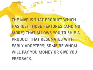 MORGENBOOSTER #6   6/22/11   SLIDE 118




THE MVP IS THAT PRODUCT WHICH
HAS JUST THOSE FEATURES (AND NO
MORE) THAT ALLOWS YOU TO SHIP A
PRODUCT THAT RESONATES WITH
EARLY ADOPTERS; SOME OF WHOM
WILL PAY YOU MONEY OR GIVE YOU
FEEDBACK.
 