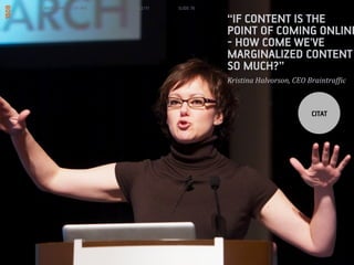 MORGENBOOSTER #6   6/22/11   SLIDE 76

                                        IF CONTENT IS THE
                                        POINT OF COMING ONLINE
                                        - HOW COME WE'VE
                                        MARGINALIZED CONTENT
                                        SO MUCH?
                                        Kristina	
 ?Halvorson,	
 ?CEO	
 ?Braintraf;ic	
 ?



                                                                          CITAT
 