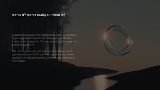 Is this it? Is this really all there is?
Collapsing ecologies. Moral dissolution. Zero-sum politics.
Hyper-aggressive masculinity. Loneliness and division
fueled by tech oligarchs. Our very humanity challenged by
wrongfully use of AI.
Will our societies become super-optimized regimes of
ugliness and sterility? Or can we imagine a world where
beauty is not just appreciated but essential and design is
the enabler?
 