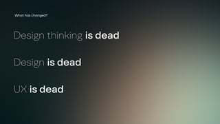 Design thinking is dead
Design is dead
UX is dead
What has changed?
 