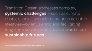 Transition Design addresses complex,
systemic challenges —such as climate
change, social inequality, and unsustainable
lifestyles—by envisioning and facilitating
long-term societal transitions toward more
sustainable futures.
Terry Irwin, Carnegie Mellon University, School of design, November 2015
 