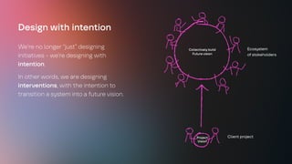 Design with intention
We’re no longer “just” designing
initiatives - we’re designing with
intention.
In other words, we are designing
interventions, with the intention to
transition a system into a future vision.
Project
Vision
Collectively build
Future vision
Client project
Ecosystem
of stakeholders
 