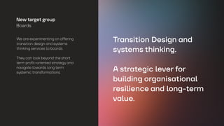 We are experimenting on offering
transition design and systems
thinking services to boards.
They can look beyond the short
term profit-oriented strategy and
navigate towards long term
systemic transformations.
New target group
Boards
Transition Design and
systems thinking.
A strategic lever for
building organisational
resilience and long-term
value.
 