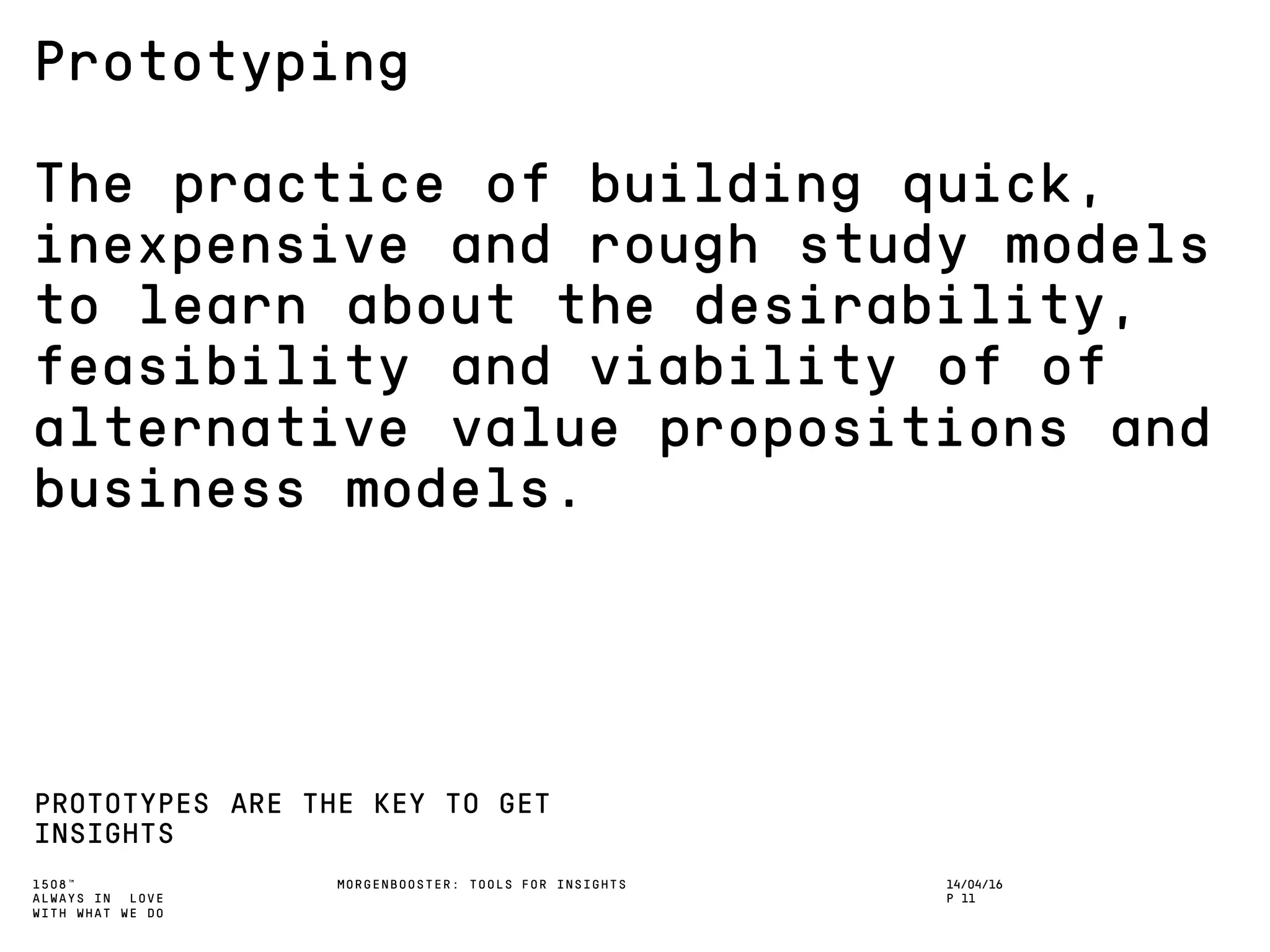 1508™
ALWAYS IN LOVE
WITH WHAT WE DO
Prototyping
The practice of building quick,
inexpensive and rough study models
to learn about the desirability,
feasibility and viability of of
alternative value propositions and
business models.
PROTOTYPES ARE THE KEY TO GET
INSIGHTS
MORGENBOOSTER: TOOLS FOR INSIGHTS 14/04/16
P 11
 