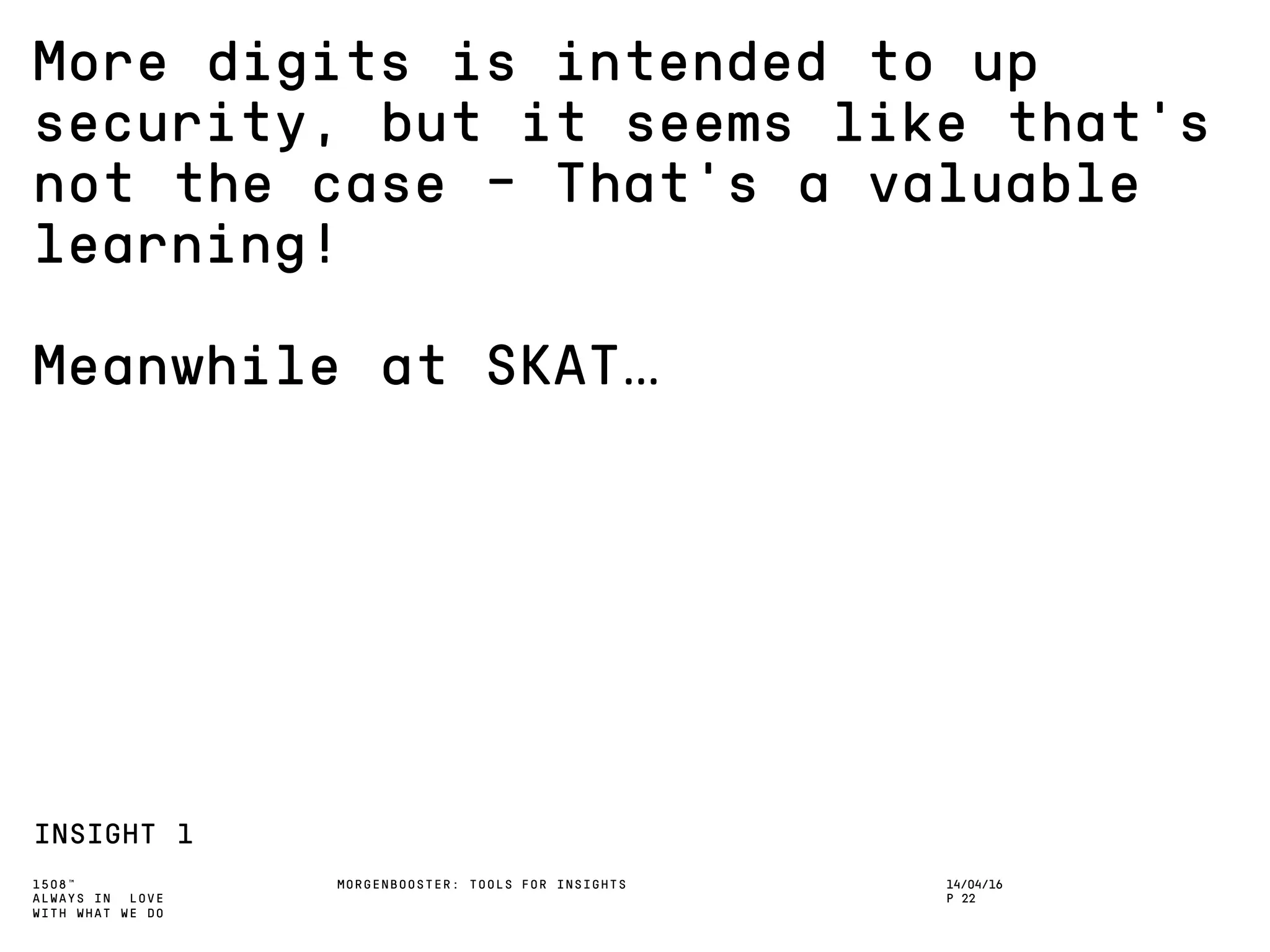1508™
ALWAYS IN LOVE
WITH WHAT WE DO
More digits is intended to up
security, but it seems like that’s
not the case – That’s a valuable
learning!
Meanwhile at SKAT…
INSIGHT 1
MORGENBOOSTER: TOOLS FOR INSIGHTS 14/04/16
P 22
 