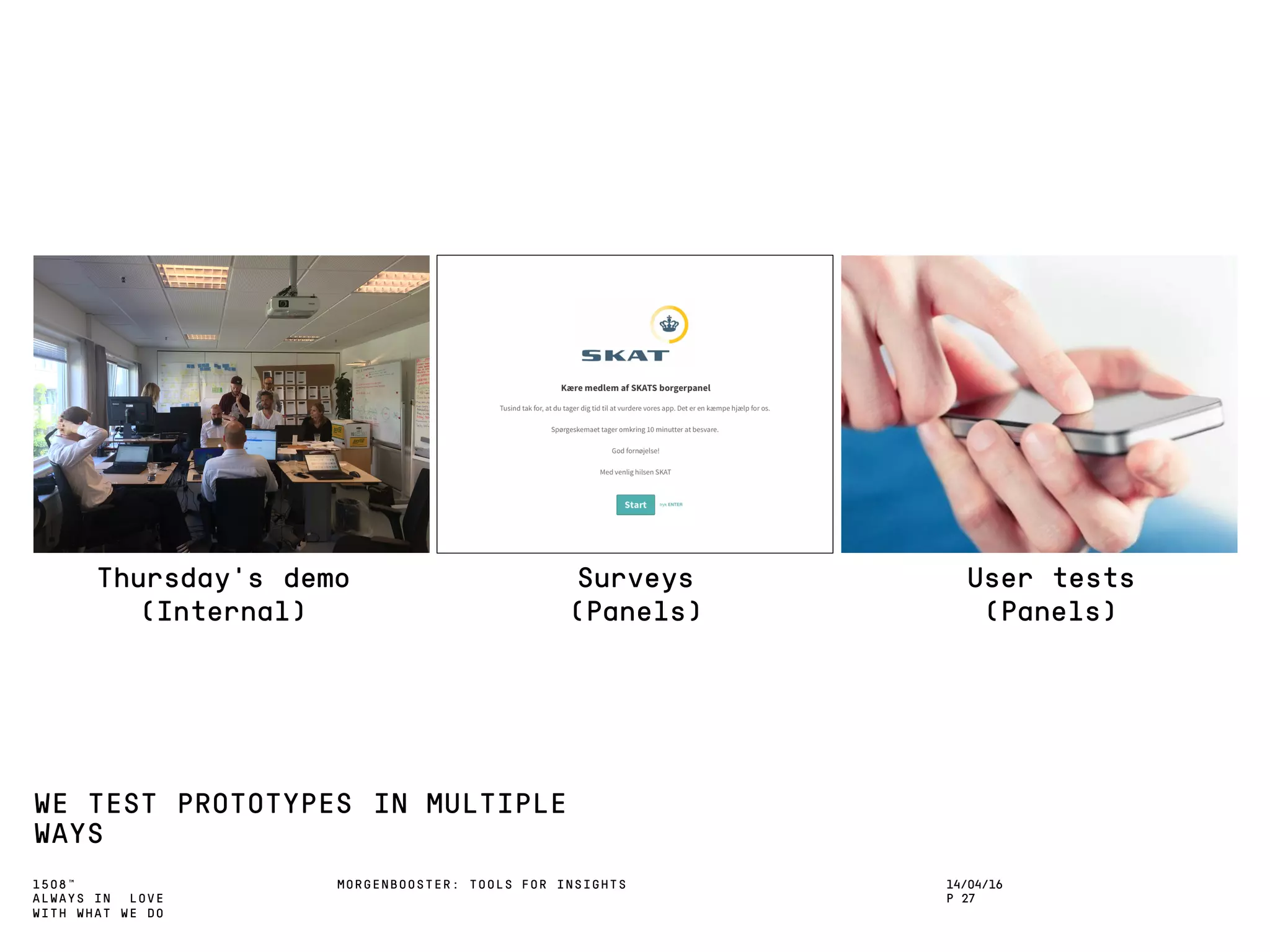 1508™
ALWAYS IN LOVE
WITH WHAT WE DO
WE TEST PROTOTYPES IN MULTIPLE
WAYS
MORGENBOOSTER: TOOLS FOR INSIGHTS 14/04/16
P 27
Thursday’s demo
(Internal)
Surveys
(Panels)
User tests
(Panels)
 