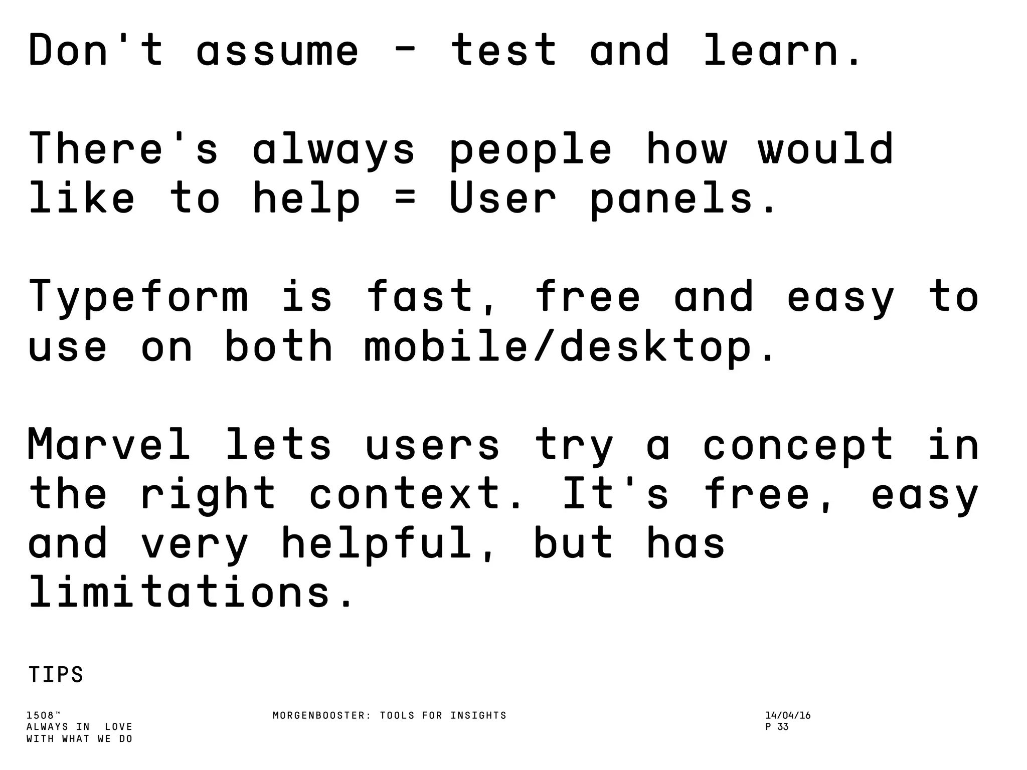1508™
ALWAYS IN LOVE
WITH WHAT WE DO
Don’t assume – test and learn.
There’s always people how would
like to help = User panels.
Typeform is fast, free and easy to
use on both mobile/desktop.
Marvel lets users try a concept in
the right context. It’s free, easy
and very helpful, but has
limitations.
TIPS
MORGENBOOSTER: TOOLS FOR INSIGHTS 14/04/16
P 33
 