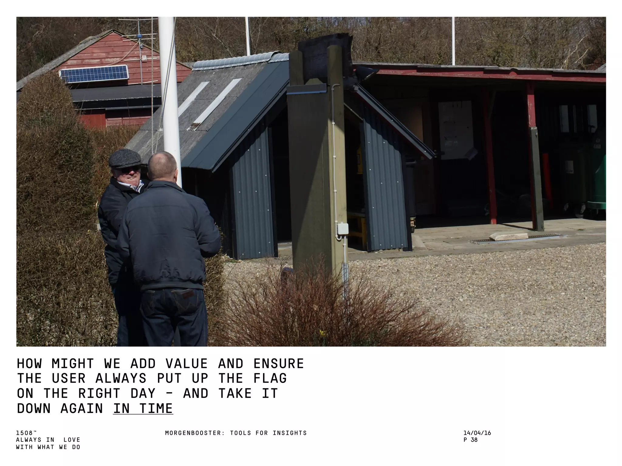 1508™
ALWAYS IN LOVE
WITH WHAT WE DO
HOW MIGHT WE ADD VALUE AND ENSURE
THE USER ALWAYS PUT UP THE FLAG
ON THE RIGHT DAY – AND TAKE IT
DOWN AGAIN IN TIME
MORGENBOOSTER: TOOLS FOR INSIGHTS 14/04/16
P 38
 