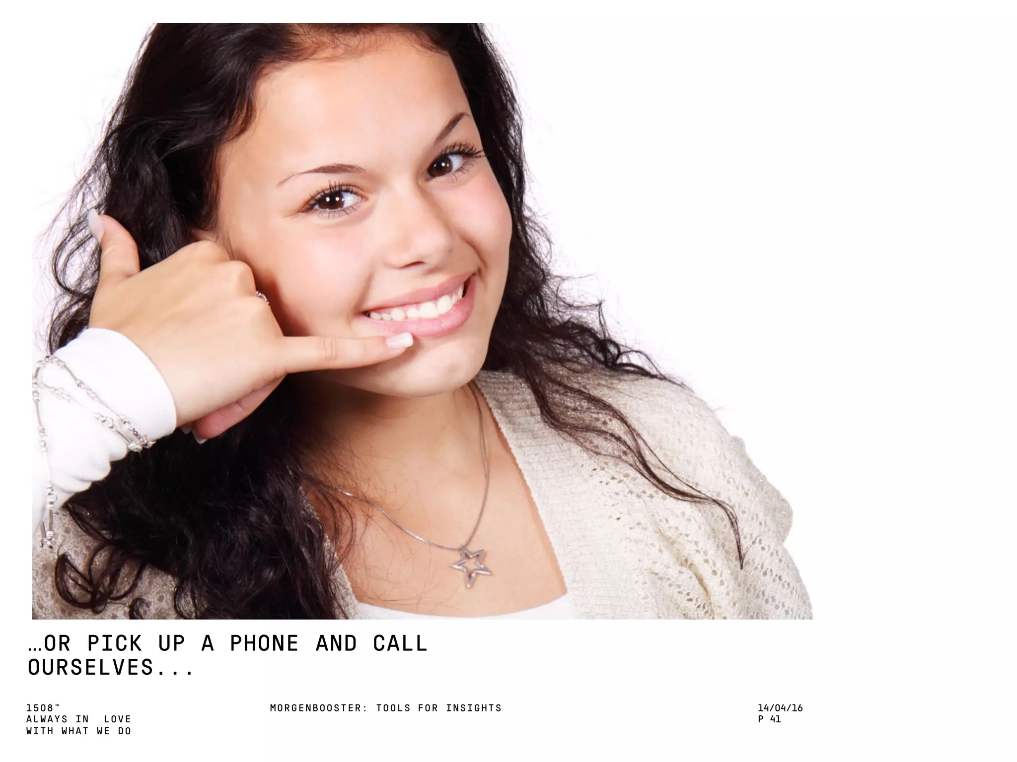 1508™
ALWAYS IN LOVE
WITH WHAT WE DO
…OR PICK UP A PHONE AND CALL
OURSELVES...
MORGENBOOSTER: TOOLS FOR INSIGHTS 14/04/16
P 41
 