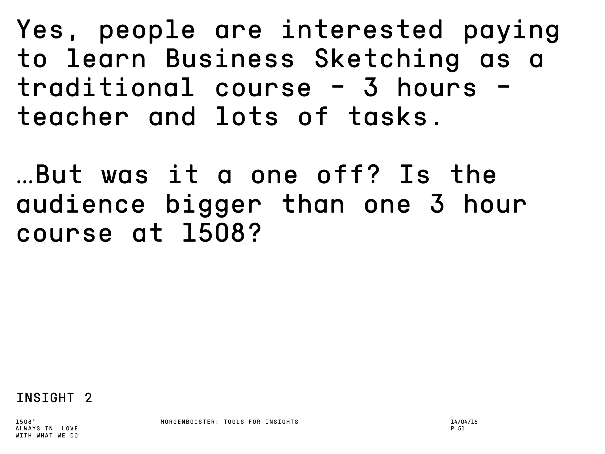 1508™
ALWAYS IN LOVE
WITH WHAT WE DO
Yes, people are interested paying
to learn Business Sketching as a
traditional course – 3 hours –
teacher and lots of tasks.
…But was it a one off? Is the
audience bigger than one 3 hour
course at 1508?
INSIGHT 2
MORGENBOOSTER: TOOLS FOR INSIGHTS 14/04/16
P 51
 