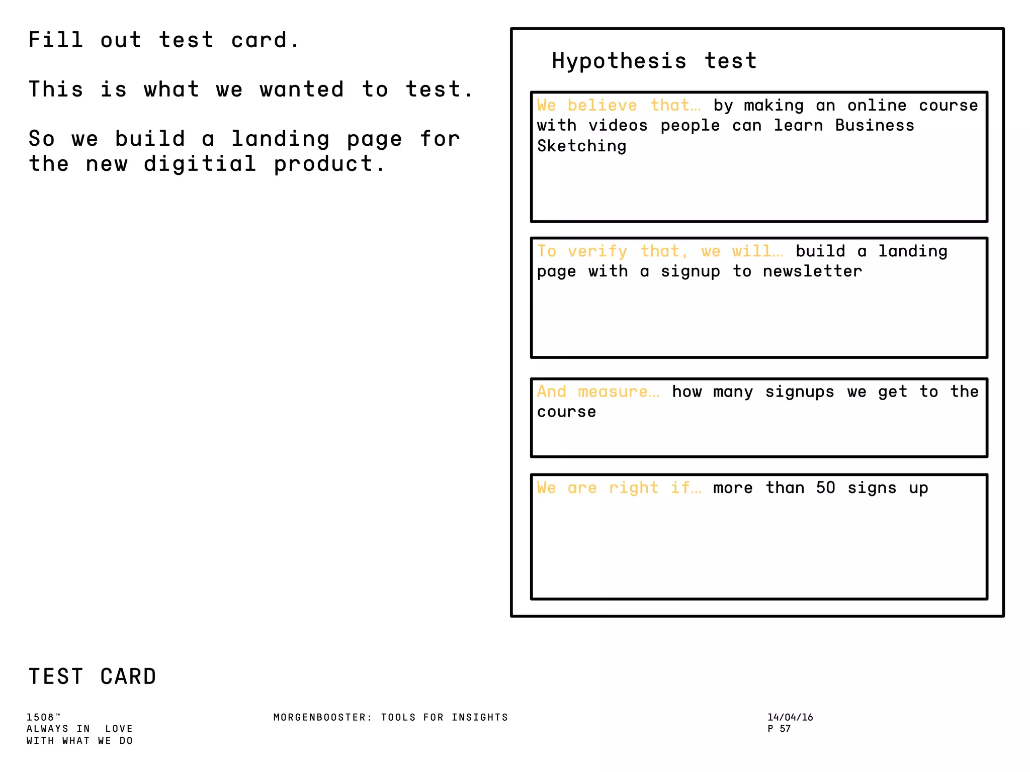 1508™
ALWAYS IN LOVE
WITH WHAT WE DO
14/04/16
P 57
MORGENBOOSTER: TOOLS FOR INSIGHTS
Fill out test card.
This is what we wanted to test.
So we build a landing page for
the new digitial product.
TEST CARD
To verify that, we will… build a landing
page with a signup to newsletter
And measure… how many signups we get to the
course
We are right if… more than 50 signs up
We believe that… by making an online course
with videos people can learn Business
Sketching
Hypothesis test
 